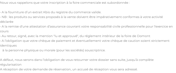 Nous vous rappelons que votre inscription à la foire commerciale est subordonnée : • A la fourniture d’un extrait Kbis du registre du commerce valide. • NB : les produits ou services proposés à la vente doivent être impérativement conformes à votre activité déclarée • A la remise d’une attestation d’assurance couvrant votre responsabilité civile professionnelle pour l’exercice en cours • Au retour, signé, avec la mention "lu et approuvé", du réglement intérieur de la foire de Domont • A l’obligation que votre chèque de paiement et éventuellement votre chèque de caution soient strictement identiques à la personne physique ou morale (pour les sociétés) souscriptrice. A défaut, nous serons dans l’obligation de vous retourner votre dossier sans suite, jusqu’à complète régularisation A réception de votre demande de réservation, un accusé de réception vous sera adressé.