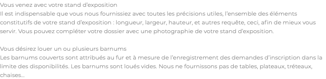 Vous venez avec votre stand d’exposition Il est indispensable que vous nous fournissiez avec toutes les précisions utiles, l’ensemble des éléments constitutifs de votre stand d’exposition : longueur, largeur, hauteur, et autres requête, ceci, afin de mieux vous servir. Vous pouvez compléter votre dossier avec une photographie de votre stand d’exposition. Vous désirez louer un ou plusieurs barnums Les barnums couverts sont attribués au fur et à mesure de l’enregistrement des demandes d’inscription dans la limite des disponibilités. Les barnums sont loués vides. Nous ne fournissons pas de tables, plateaux, tréteaux, chaises...