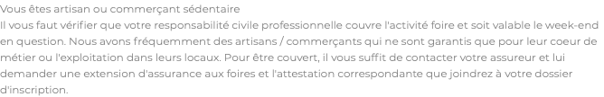 Vous êtes artisan ou commerçant sédentaire Il vous faut vérifier que votre responsabilité civile professionnelle couvre l'activité foire et soit valable le week-end en question. Nous avons fréquemment des artisans / commerçants qui ne sont garantis que pour leur coeur de métier ou l'exploitation dans leurs locaux. Pour être couvert, il vous suffit de contacter votre assureur et lui demander une extension d'assurance aux foires et l'attestation correspondante que joindrez à votre dossier d'inscription.