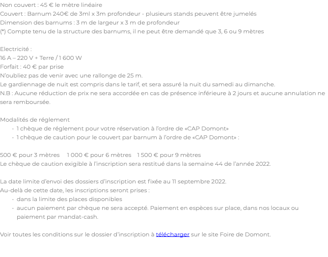Non couvert : 45 € le mètre linéaire Couvert : Barnum 240€ de 3ml x 3m profondeur - plusieurs stands peuvent être jumelés Dimension des barnums : 3 m de largeur x 3 m de profondeur (*) Compte tenu de la structure des barnums, il ne peut être demandé que 3, 6 ou 9 mètres Electricité : 16 A – 220 V + Terre / 1 600 W Forfait : 40 € par prise N’oubliez pas de venir avec une rallonge de 25 m. Le gardiennage de nuit est compris dans le tarif, et sera assuré la nuit du samedi au dimanche. N.B : Aucune réduction de prix ne sera accordée en cas de présence inférieure à 2 jours et aucune annulation ne sera remboursée. Modalités de réglement 1 chèque de réglement pour votre réservation à l’ordre de «CAP Domont» 1 chèque de caution pour le couvert par barnum à l’ordre de «CAP Domont» : 500 € pour 3 mètres 1 000 € pour 6 mètres 1 500 € pour 9 mètres Le chèque de caution exigible à l’inscription sera restitué dans la semaine 44 de l’année 2022. La date limite d’envoi des dossiers d’inscription est fixée au 11 septembre 2022. Au-delà de cette date, les inscriptions seront prises : dans la limite des places disponibles aucun paiement par chèque ne sera accepté. Paiement en espèces sur place, dans nos locaux ou paiement par mandat-cash. Voir toutes les conditions sur le dossier d’inscription à télécharger sur le site Foire de Domont.