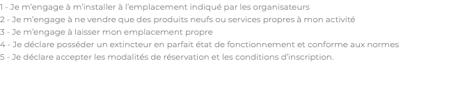 1 - Je m’engage à m’installer à l’emplacement indiqué par les organisateurs 2 - Je m’engage à ne vendre que des produits neufs ou services propres à mon activité 3 - Je m’engage à laisser mon emplacement propre 4 - Je déclare posséder un extincteur en parfait état de fonctionnement et conforme aux normes 5 - Je déclare accepter les modalités de réservation et les conditions d’inscription. 