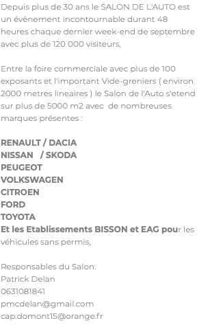 Depuis plus de 30 ans le SALON DE L'AUTO est un évènement incontournable durant 48 heures chaque dernier week-end de septembre avec plus de 120 000 visiteurs, Entre la foire commerciale avec plus de 100 exposants et l'important Vide-greniers ( environ 2000 metres lineaires ) le Salon de l'Auto s'etend sur plus de 5000 m2 avec de nombreuses marques présentes : RENAULT / DACIA NISSAN / SKODA PEUGEOT VOLKSWAGEN CITROEN FORD TOYOTA Et les Etablissements BISSON et EAG pour les véhicules sans permis, Responsables du Salon: Patrick Delan 0631081841 pmcdelan@gmail.com cap.domont15@orange.fr 