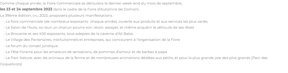 Comme chaque année, la Foire Commerciale se déroulera le dernier week-end du mois de septembre,  les 23 et 24 septembre 2023 dans le cadre de la Foire d’Automne de Domont. La 39ème édition, cru 2022, proposera plusieurs manifestations : • La foire commerciale (de nombreux exposants chaque année), ouverte aux produits et aux services les plus variés. • Le Salon de l’Auto, où tout un chacun pourra voir, revoir, essayer, et même acquérir le véhicule de ses rêves • La Brocante et ses 400 exposants, tous adeptes de la caverne d’Ali Baba. • Le Village des Partenaires, institutionnels et entreprises, qui concourent à l’organisation de la Foire • Le forum du conseil juridique • La Fête Foraine pour les amateurs de sensations, de pommes d’amour et de barbes à papa • Le Parc Nature, avec les animaux de la ferme et de nombreuses animations dédiées aux petits, et pour la plus grande joie des plus grands (Parc des Coquelicots) 