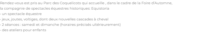 Rendez-vous est pris au Parc des Coquelicots qui accueille , dans le cadre de la Foire d’Automne, la compagnie de spectacles équestres historiques: Equistoria • un spectacle équestre • jeux, joutes, voltiges, dont deux nouvelles cascades à cheval • 2 séances : samedi et dimanche (horaires précisés ultérieurement) • des ateliers pour enfants 