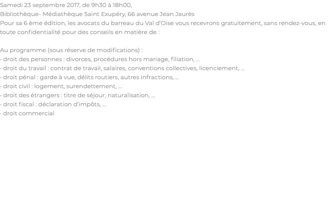Samedi 23 septembre 2017, de 9h30 à 18h00, Bibliothèque- Médiathèque Saint Exupéry, 66 avenue Jean Jaurès Pour sa 6 ème édition, les avocats du barreau du Val d’Oise vous recevrons gratuitement, sans rendez-vous, en toute confidentialité pour des conseils en matière de : Au programme (sous réserve de modifications) : • droit des personnes : divorces, procédures hors mariage, filiation, … • droit du travail : contrat de travail, salaires, conventions collectives, licenciement, … • droit pénal : garde à vue, délits routiers, autres infractions, … • droit civil : logement, surendettement, … • droit des étrangers : titre de séjour, naturalisation, … • droit fiscal : déclaration d’impôts, … • droit commercial