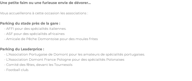 Une petite faim ou une furieuse envie de dévorer... Vous accueillerons à cette occasion les associations : Parking du stade près de la gare : • AFFI pour des spécialités italiennes. • ASF pour des spécialités africaines • Amicale de Pêche Domontoise pour des moules frites Parking du Leaderprice : • L’Association Portugaise de Domont pour les amateurs de spécialités portugaises. • L’Association Domont France Pologne pour des spécialités Polonaises • Comité des fêtes, devant les Tournesols • Football club.