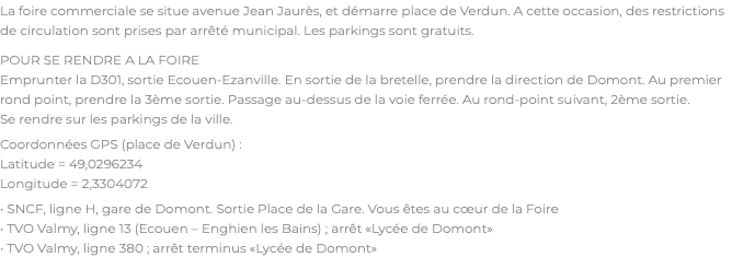 La foire commerciale se situe avenue Jean Jaurès, et démarre place de Verdun. A cette occasion, des restrictions de circulation sont prises par arrêté municipal. Les parkings sont gratuits. POUR SE RENDRE A LA FOIRE Emprunter la D301, sortie Ecouen-Ezanville. En sortie de la bretelle, prendre la direction de Domont. Au premier rond point, prendre la 3ème sortie. Passage au-dessus de la voie ferrée. Au rond-point suivant, 2ème sortie. Se rendre sur les parkings de la ville. Coordonnées GPS (place de Verdun) : Latitude = 49,0296234 Longitude = 2,3304072 • SNCF, ligne H, gare de Domont. Sortie Place de la Gare. Vous êtes au cœur de la Foire • TVO Valmy, ligne 13 (Ecouen – Enghien les Bains) ; arrêt «Lycée de Domont» • TVO Valmy, ligne 380 ; arrêt terminus «Lycée de Domont»