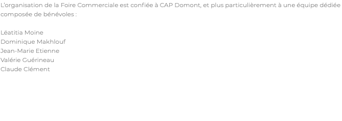 L’organisation de la Foire Commerciale est confiée à CAP Domont, et plus particulièrement à une équipe dédiée composée de bénévoles : Lëatitia Moine Dominique Makhlouf Jean-Marie Etienne Valérie Guérineau Claude Clément 
